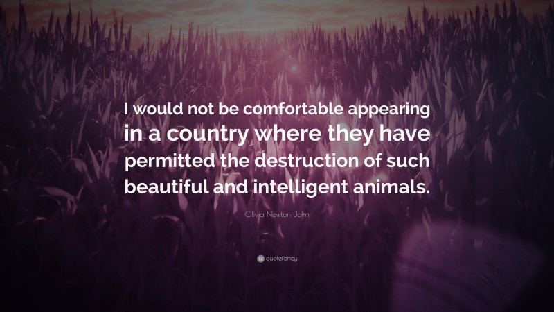 Olivia Newton-John Quote: “I would not be comfortable appearing in a country where they have permitted the destruction of such beautiful and intelligent animals.”