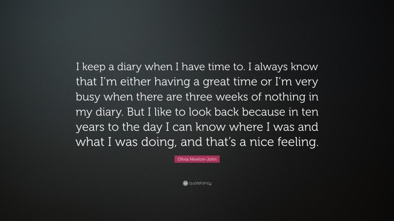 Olivia Newton-John Quote: “I keep a diary when I have time to. I always know that I’m either having a great time or I’m very busy when there are three weeks of nothing in my diary. But I like to look back because in ten years to the day I can know where I was and what I was doing, and that’s a nice feeling.”