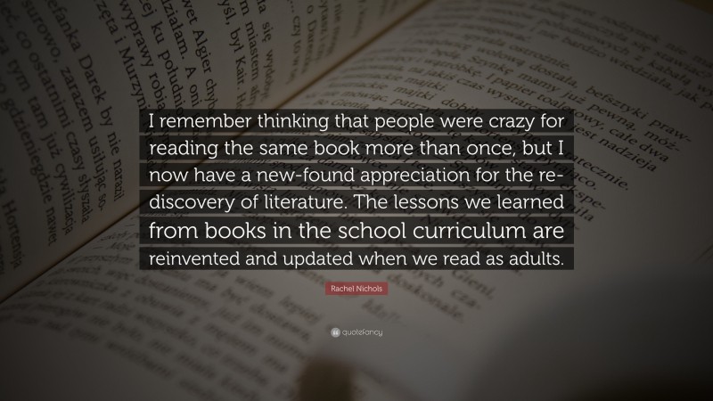 Rachel Nichols Quote: “I remember thinking that people were crazy for reading the same book more than once, but I now have a new-found appreciation for the re-discovery of literature. The lessons we learned from books in the school curriculum are reinvented and updated when we read as adults.”