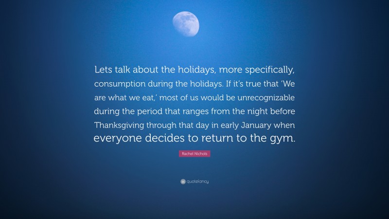 Rachel Nichols Quote: “Lets talk about the holidays, more specifically, consumption during the holidays. If it’s true that ‘We are what we eat,’ most of us would be unrecognizable during the period that ranges from the night before Thanksgiving through that day in early January when everyone decides to return to the gym.”