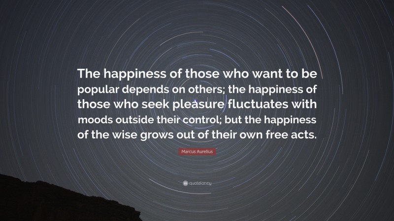 Marcus Aurelius Quote: “The happiness of those who want to be popular depends on others; the happiness of those who seek pleasure fluctuates with moods outside their control; but the happiness of the wise grows out of their own free acts.”