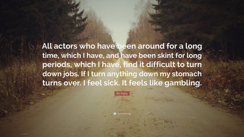 Bill Nighy Quote: “All actors who have been around for a long time, which I have, and have been skint for long periods, which I have, find it difficult to turn down jobs. If I turn anything down my stomach turns over. I feel sick. It feels like gambling.”