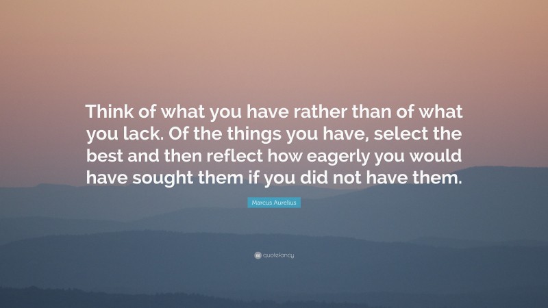 Marcus Aurelius Quote: “Think of what you have rather than of what you lack. Of the things you have, select the best and then reflect how eagerly you would have sought them if you did not have them.”