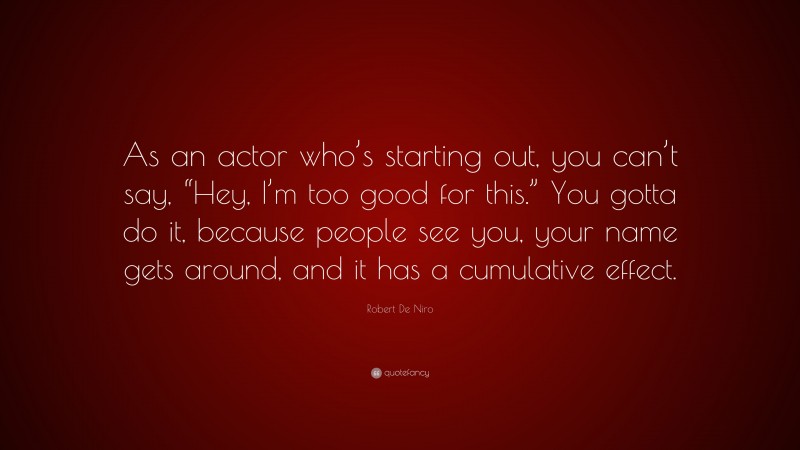 Robert De Niro Quote: “As an actor who’s starting out, you can’t say, “Hey, I’m too good for this.” You gotta do it, because people see you, your name gets around, and it has a cumulative effect.”