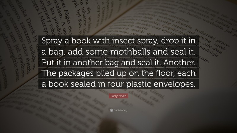 Larry Niven Quote: “Spray a book with insect spray, drop it in a bag, add some mothballs and seal it. Put it in another bag and seal it. Another. The packages piled up on the floor, each a book sealed in four plastic envelopes.”