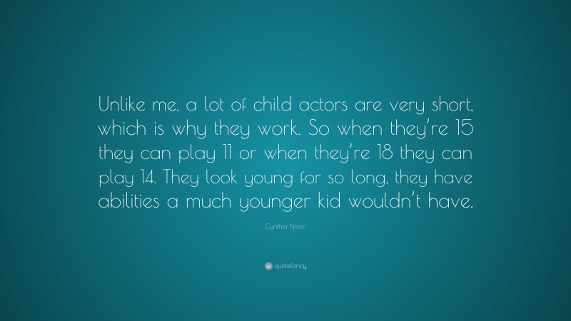 Cynthia Nixon Quote: “Unlike me, a lot of child actors are very short, which is why they work. So when they’re 15 they can play 11 or when they’re 18 they can play 14. They look young for so long, they have abilities a much younger kid wouldn’t have.”