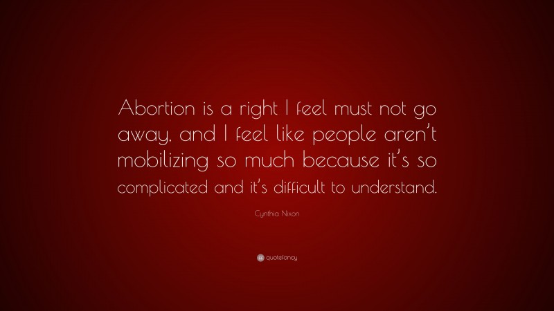 Cynthia Nixon Quote: “Abortion is a right I feel must not go away, and I feel like people aren’t mobilizing so much because it’s so complicated and it’s difficult to understand.”