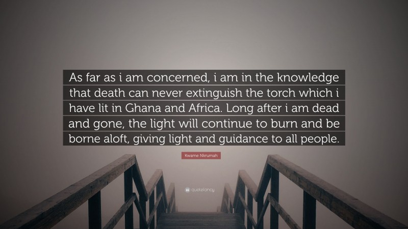 Kwame Nkrumah Quote: “As far as i am concerned, i am in the knowledge that death can never extinguish the torch which i have lit in Ghana and Africa. Long after i am dead and gone, the light will continue to burn and be borne aloft, giving light and guidance to all people.”
