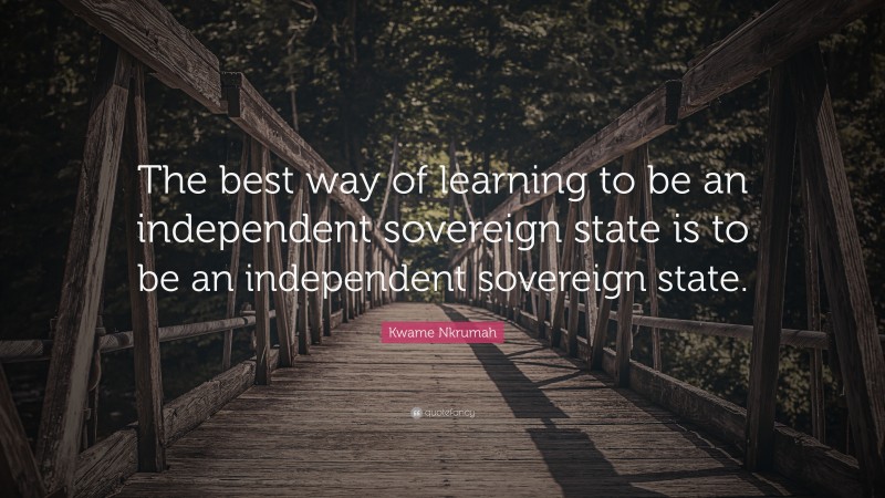 Kwame Nkrumah Quote: “The best way of learning to be an independent sovereign state is to be an independent sovereign state.”