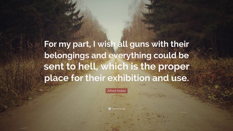 Alfred Nobel Quote: “For my part, I wish all guns with their belongings and everything could be sent to hell, which is the proper place for their exhibition and use.”