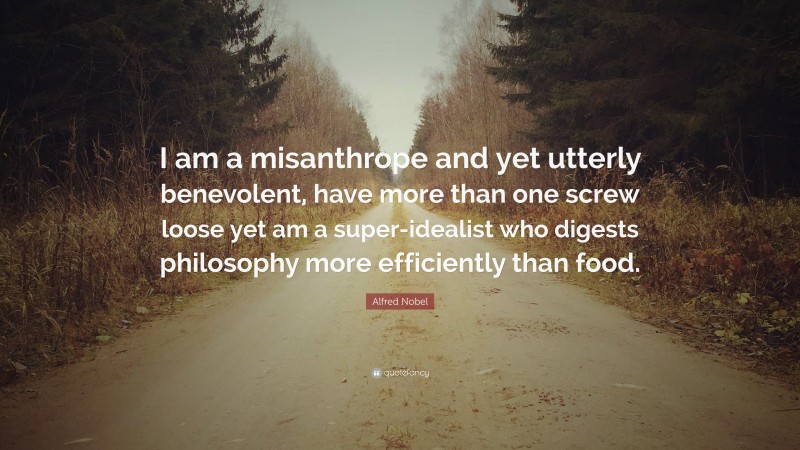 Alfred Nobel Quote: “I am a misanthrope and yet utterly benevolent, have more than one screw loose yet am a super-idealist who digests philosophy more efficiently than food.”