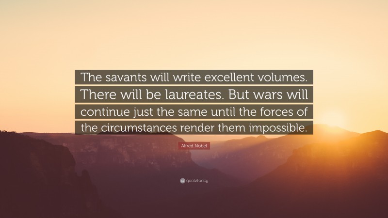 Alfred Nobel Quote: “The savants will write excellent volumes. There will be laureates. But wars will continue just the same until the forces of the circumstances render them impossible.”