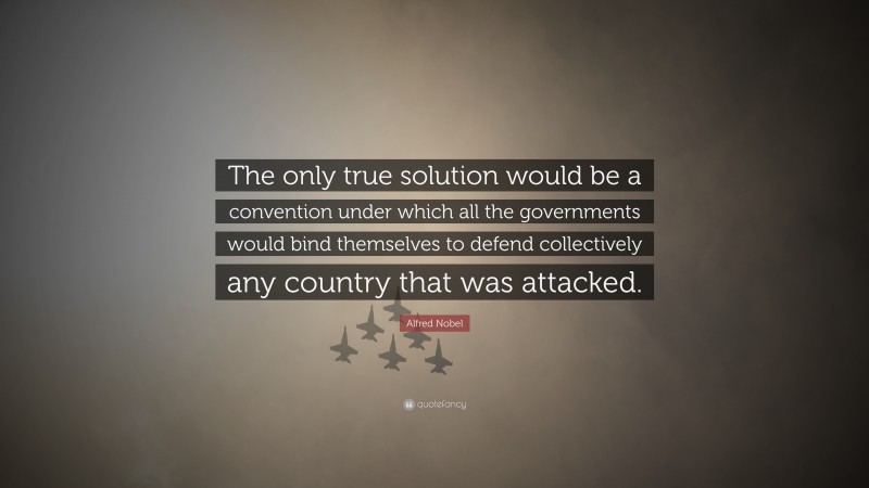 Alfred Nobel Quote: “The only true solution would be a convention under which all the governments would bind themselves to defend collectively any country that was attacked.”