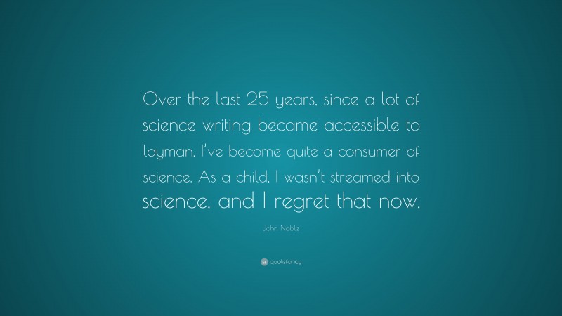 John Noble Quote: “Over the last 25 years, since a lot of science writing became accessible to layman, I’ve become quite a consumer of science. As a child, I wasn’t streamed into science, and I regret that now.”