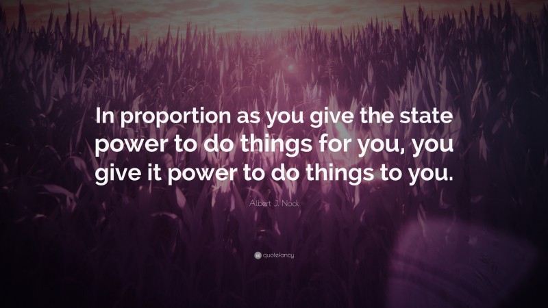 Albert J. Nock Quote: “In proportion as you give the state power to do things for you, you give it power to do things to you.”
