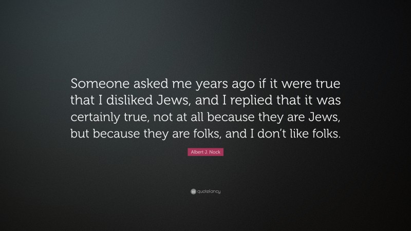 Albert J. Nock Quote: “Someone asked me years ago if it were true that I disliked Jews, and I replied that it was certainly true, not at all because they are Jews, but because they are folks, and I don’t like folks.”