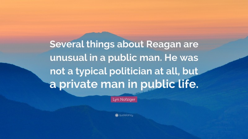 Lyn Nofziger Quote: “Several things about Reagan are unusual in a public man. He was not a typical politician at all, but a private man in public life.”