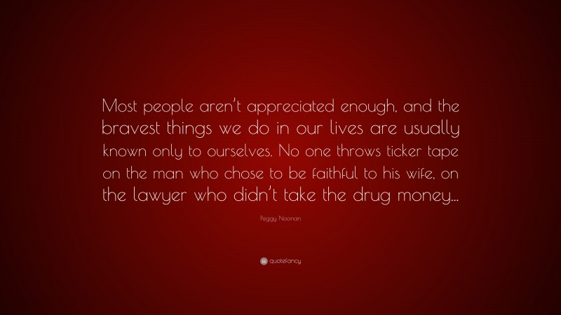 Peggy Noonan Quote: “Most people aren’t appreciated enough, and the bravest things we do in our lives are usually known only to ourselves. No one throws ticker tape on the man who chose to be faithful to his wife, on the lawyer who didn’t take the drug money...”