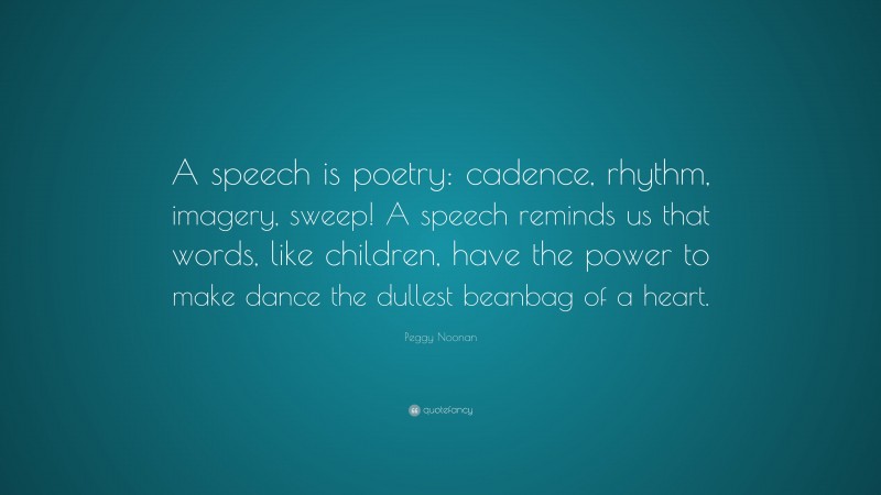 Peggy Noonan Quote: “A speech is poetry: cadence, rhythm, imagery, sweep! A speech reminds us that words, like children, have the power to make dance the dullest beanbag of a heart.”