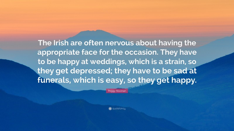 Peggy Noonan Quote: “The Irish are often nervous about having the appropriate face for the occasion. They have to be happy at weddings, which is a strain, so they get depressed; they have to be sad at funerals, which is easy, so they get happy.”