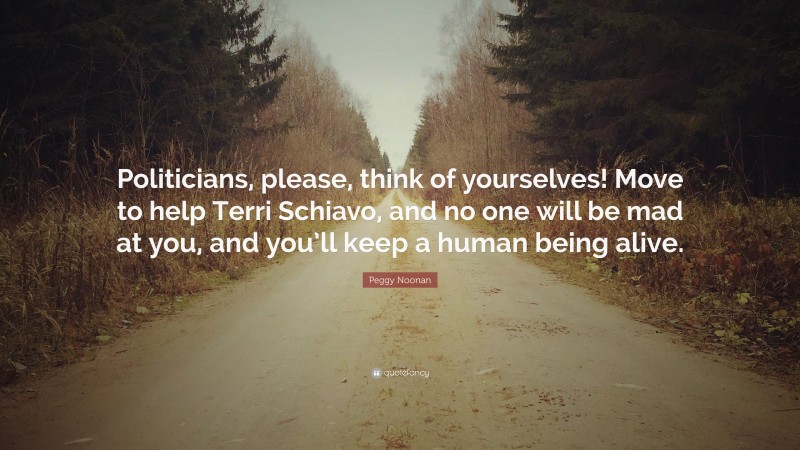 Peggy Noonan Quote: “Politicians, please, think of yourselves! Move to help Terri Schiavo, and no one will be mad at you, and you’ll keep a human being alive.”