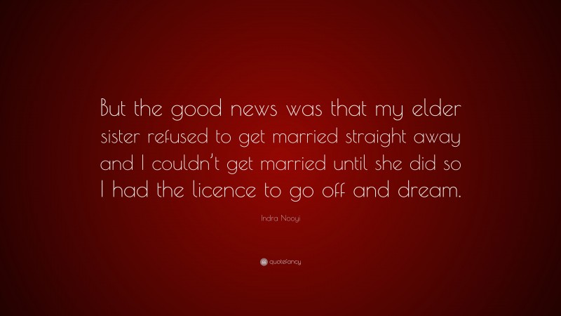 Indra Nooyi Quote: “But the good news was that my elder sister refused to get married straight away and I couldn’t get married until she did so I had the licence to go off and dream.”