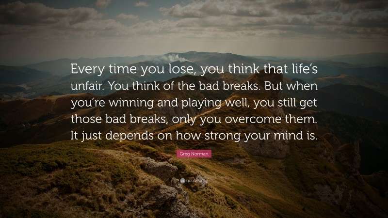 Greg Norman Quote: “Every time you lose, you think that life’s unfair. You think of the bad breaks. But when you’re winning and playing well, you still get those bad breaks, only you overcome them. It just depends on how strong your mind is.”