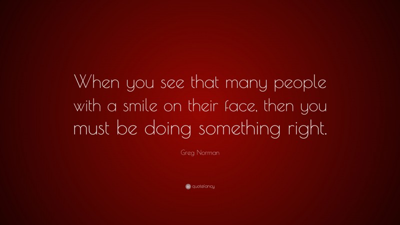 Greg Norman Quote: “When you see that many people with a smile on their face, then you must be doing something right.”