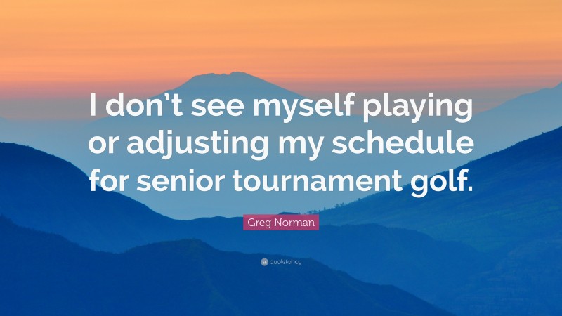 Greg Norman Quote: “I don’t see myself playing or adjusting my schedule for senior tournament golf.”