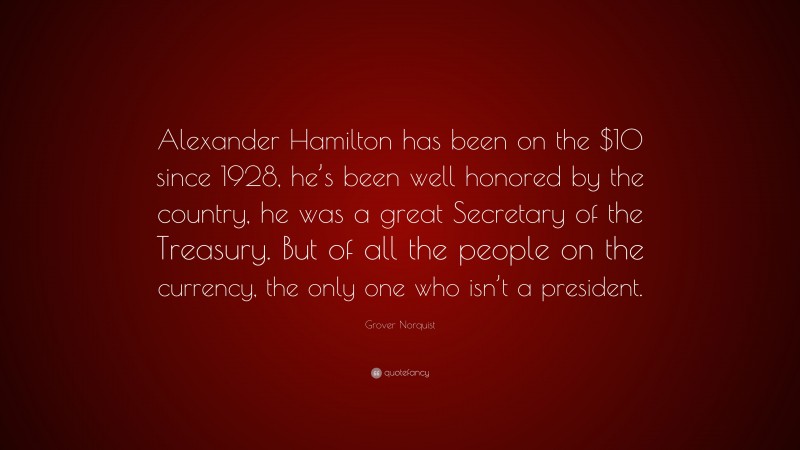 Grover Norquist Quote: “Alexander Hamilton has been on the $10 since 1928, he’s been well honored by the country, he was a great Secretary of the Treasury. But of all the people on the currency, the only one who isn’t a president.”
