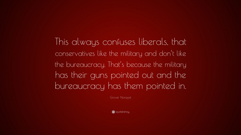 Grover Norquist Quote: “This always confuses liberals, that conservatives like the military and don’t like the bureaucracy. That’s because the military has their guns pointed out and the bureaucracy has them pointed in.”