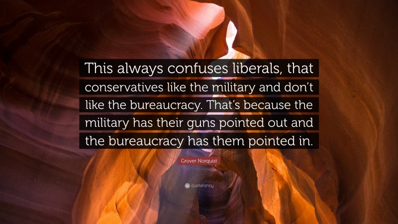 Grover Norquist Quote: “This always confuses liberals, that conservatives like the military and don’t like the bureaucracy. That’s because the military has their guns pointed out and the bureaucracy has them pointed in.”