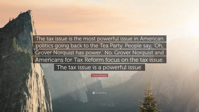 Grover Norquist Quote: “The tax issue is the most powerful issue in American politics going back to the Tea Party. People say, ‘Oh, Grover Norquist has power.’ No. Grover Norquist and Americans for Tax Reform focus on the tax issue. The tax issue is a powerful issue.”