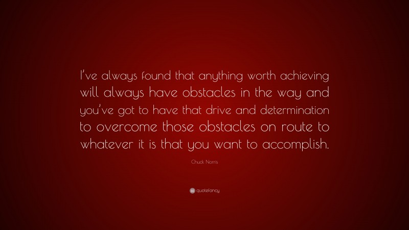 Chuck Norris Quote: “I’ve always found that anything worth achieving will always have obstacles in the way and you’ve got to have that drive and determination to overcome those obstacles on route to whatever it is that you want to accomplish.”