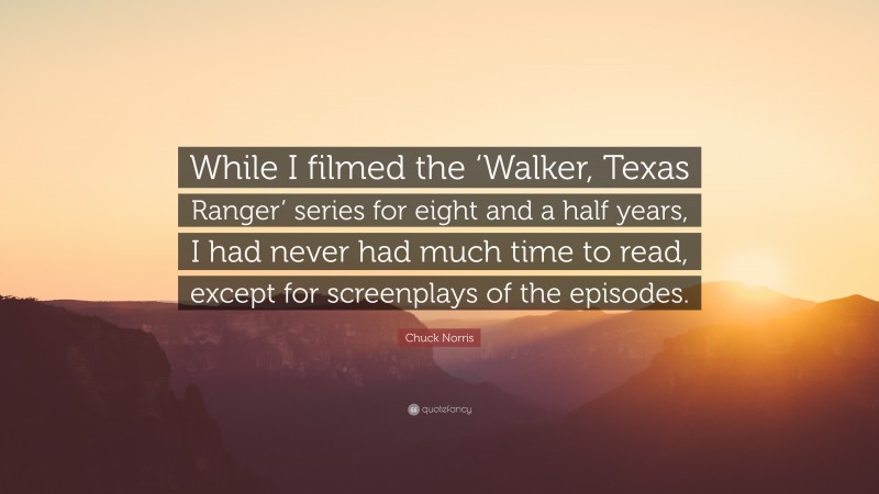 Chuck Norris Quote: “While I filmed the ‘Walker, Texas Ranger’ series for eight and a half years, I had never had much time to read, except for screenplays of the episodes.”