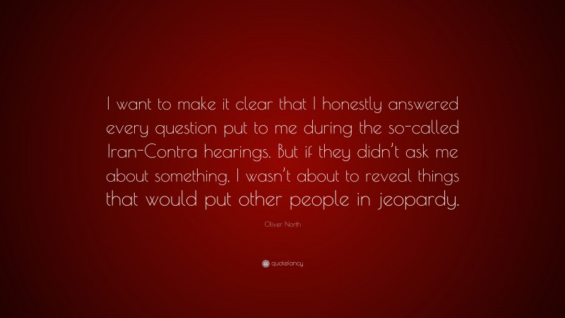 Oliver North Quote: “I want to make it clear that I honestly answered every question put to me during the so-called Iran-Contra hearings. But if they didn’t ask me about something, I wasn’t about to reveal things that would put other people in jeopardy.”