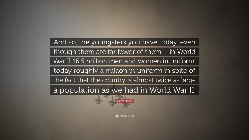 Oliver North Quote: “And so, the youngsters you have today, even though there are far fewer of them – in World War II 16.5 million men and women in uniform, today roughly a million in uniform in spite of the fact that the country is almost twice as large a population as we had in World War II.”