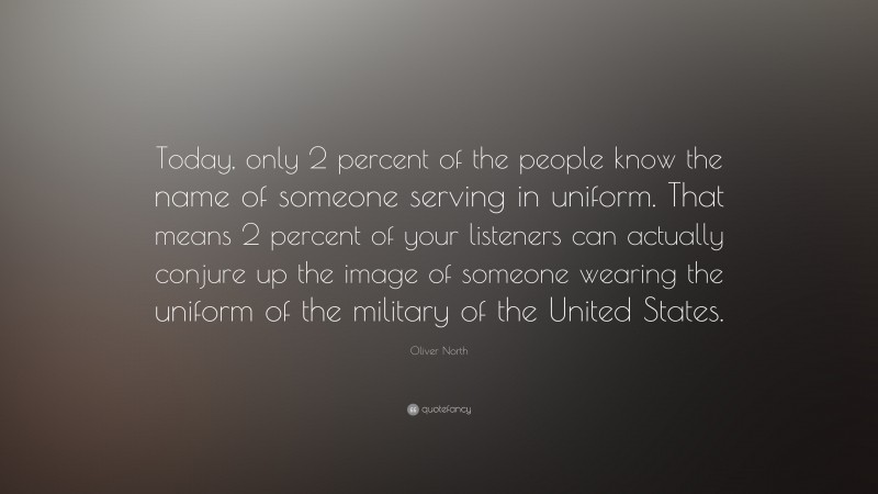 Oliver North Quote: “Today, only 2 percent of the people know the name of someone serving in uniform. That means 2 percent of your listeners can actually conjure up the image of someone wearing the uniform of the military of the United States.”