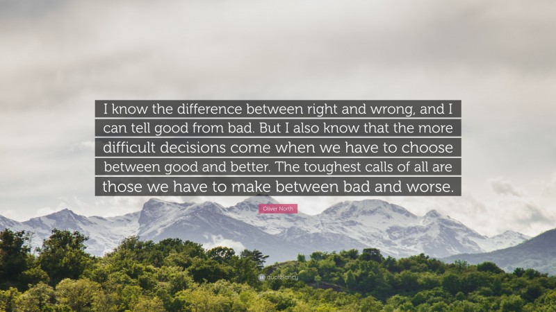 Oliver North Quote: “I know the difference between right and wrong, and I can tell good from bad. But I also know that the more difficult decisions come when we have to choose between good and better. The toughest calls of all are those we have to make between bad and worse.”