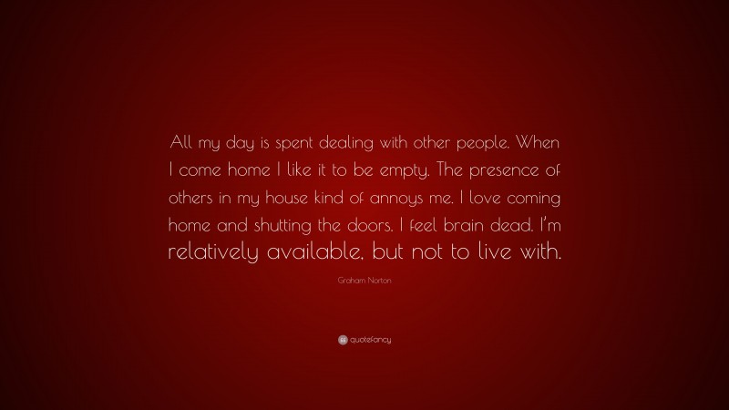 Graham Norton Quote: “All my day is spent dealing with other people. When I come home I like it to be empty. The presence of others in my house kind of annoys me. I love coming home and shutting the doors. I feel brain dead. I’m relatively available, but not to live with.”