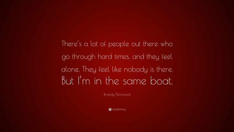 Brandy Norwood Quote: “There’s a lot of people out there who go through hard times, and they feel alone. They feel like nobody is there. But I’m in the same boat.”