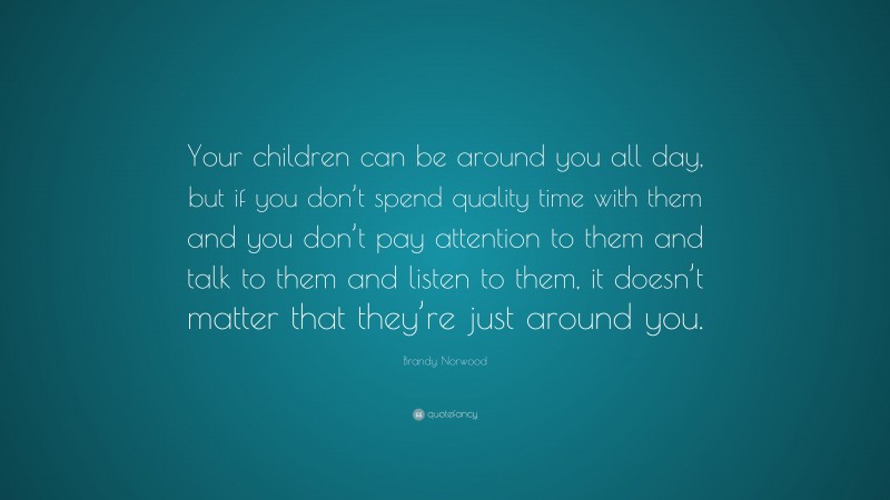 Brandy Norwood Quote: “Your children can be around you all day, but if you don’t spend quality time with them and you don’t pay attention to them and talk to them and listen to them, it doesn’t matter that they’re just around you.”