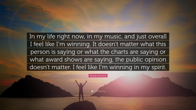 Brandy Norwood Quote: “In my life right now, in my music, and just overall I feel like I’m winning. It doesn’t matter what this person is saying or what the charts are saying or what award shows are saying, the public opinion doesn’t matter. I feel like I’m winning in my spirit.”