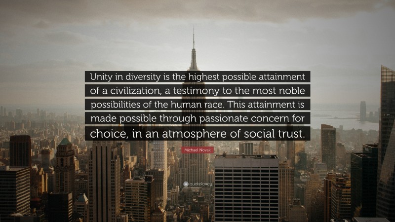 Michael Novak Quote: “Unity in diversity is the highest possible attainment of a civilization, a testimony to the most noble possibilities of the human race. This attainment is made possible through passionate concern for choice, in an atmosphere of social trust.”