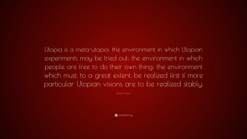 Robert Nozick Quote: “Utopia is a meta-utopia: the environment in which Utopian experiments may be tried out; the environment in which people are free to do their own thing; the environment which must, to a great extent, be realized first if more particular Utopian visions are to be realized stably.”
