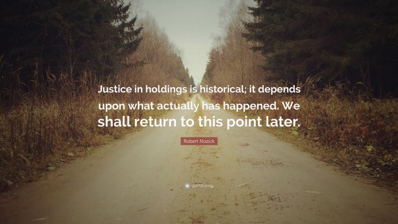 Robert Nozick Quote: “Justice in holdings is historical; it depends upon what actually has happened. We shall return to this point later.”