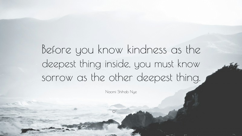 Naomi Shihab Nye Quote: “Before you know kindness as the deepest thing inside, you must know sorrow as the other deepest thing.”