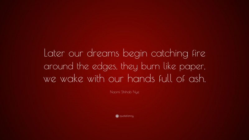 Naomi Shihab Nye Quote: “Later our dreams begin catching fire around the edges, they burn like paper, we wake with our hands full of ash.”