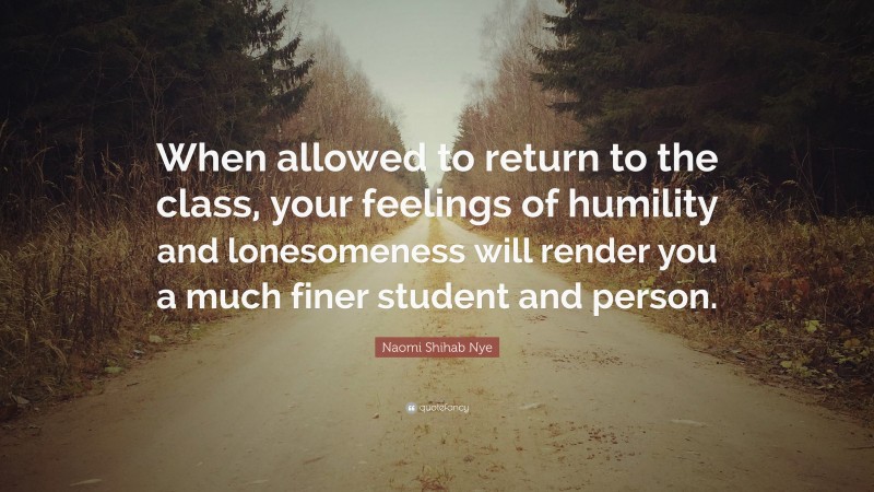 Naomi Shihab Nye Quote: “When allowed to return to the class, your feelings of humility and lonesomeness will render you a much finer student and person.”