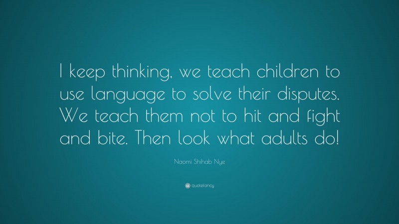 Naomi Shihab Nye Quote: “I keep thinking, we teach children to use language to solve their disputes. We teach them not to hit and fight and bite. Then look what adults do!”